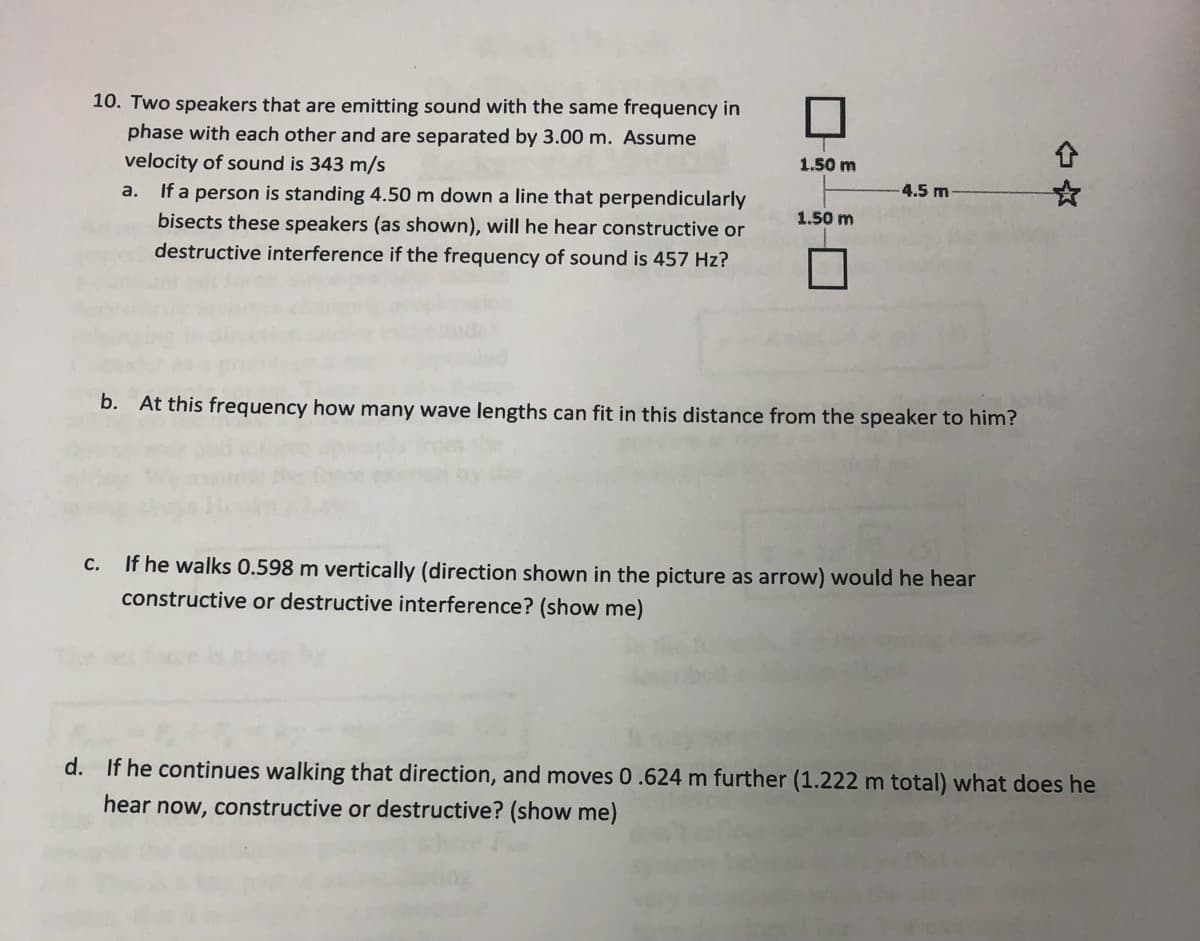 10. Two speakers that are emitting sound with the same frequency in
phase with each other and are separated by 3.00 m. Assume
velocity of sound is 343 m/s
If a person is standing 4.50 m down a line that perpendicularly
bisects these speakers (as shown), will he hear constructive or
destructive interference if the frequency of sound is 457 Hz?
1.50 m
a.
4.5 m
1.50 m
b. At this frequency how many wave lengths can fit in this distance from the speaker to him?
If he walks 0.598 m vertically (direction shown in the picture as arrow) would he hear
constructive or destructive interference? (show me)
С.
d. If he continues walking that direction, and moves 0.624 m further (1.222 m total) what does he
hear now, constructive or destructive? (show me)
