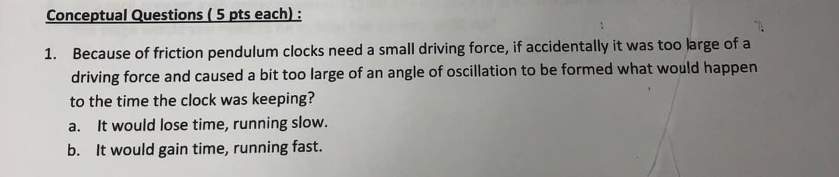 Conceptual Questions ( 5 pts each):
1. Because of friction pendulum clocks need a small driving force, if accidentally it was too large of a
driving force and caused a bit too large of an angle of oscillation to be formed what would happen
to the time the clock was keeping?
It would lose time, running slow.
b. It would gain time, running fast.
а.
