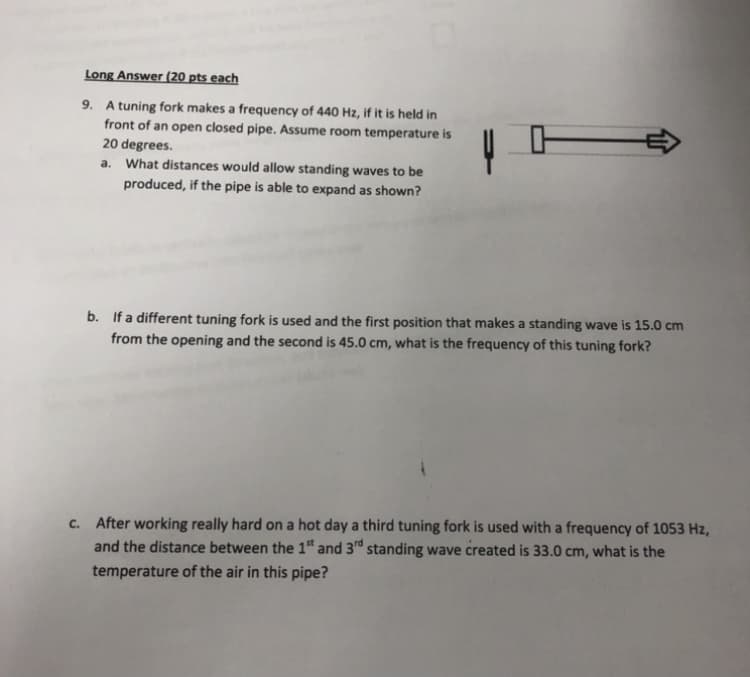 Long Answer (20 pts each
9. A tuning fork makes a frequency of 440 Hz, if it is held in
front of an open closed pipe. Assume room temperature is
20 degrees.
a. What distances would allow standing waves to be
produced, if the pipe is able to expand as shown?
b. If a different tuning fork is used and the first position that makes a standing wave is 15.0 cm
from the opening and the second is 45.0 cm, what is the frequency of this tuning fork?
c. After working really hard on a hot day a third tuning fork is used with a frequency of 1053 Hz,
and the distance between the 1 and 3d standing wave created is 33.0 cm, what is the
temperature of the air in this pipe?
