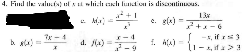 4. Find the value(s) of x at which each function is discontinuous.
x² + 1
c. h(x)
+3
b. g(x)
7x4
X
d. f(x)
=
X 4
2². 9
c. g(x)
f. h(x)
=
=
13x
x²+x-6
J-x, if x ≤ 3
11
x, if x > 3