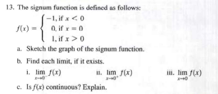 13. The signum function is defined as follows:
-1, if x < 0
0, if x = 0
1, if x > 0
a. Sketch the graph of the signum function.
b. Find each limit, if it exists.
i. lim f(x)
x-0
c. Is f(x) continuous? Explain.
f(x)=
11. lim f(x)
x-0
iii. lim f(x)
140