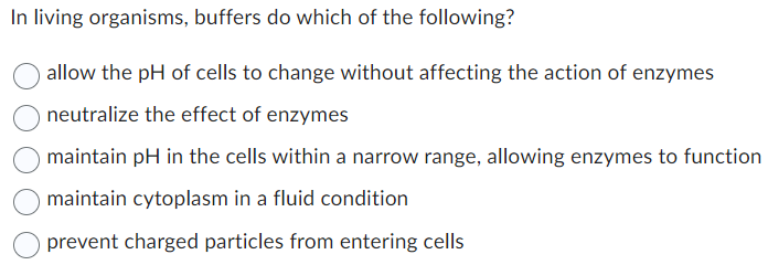 In living organisms, buffers do which of the following?
allow the pH of cells to change without affecting the action of enzymes
neutralize the effect of enzymes
maintain pH in the cells within a narrow range, allowing enzymes to function
maintain cytoplasm in a fluid condition
prevent charged particles from entering cells