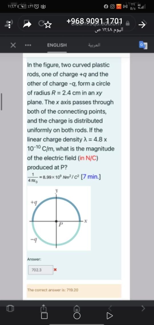 46
B/s l
+968 9091 1701
اليوم ۱۲:۶۸ ص
ENGLISH
العربية
In the figure, two curved plastic
rods, one of charge +q and the
other of charge -q, form a circle
of radius R = 2.4 cm in an xy
plane. The x axis passes through
both of the connecting points,
and the charge is distributed
uniformly on both rods. If the
linear charge density A = 4.8 x
10-10 C/m, what is the magnitude
of the electric field (in N/C)
produced at P?
-8.99x 10° Nem / c² [7 min.]
4 EO
+q
Answer:
702.3
The correct answer is: 719.20
CO
