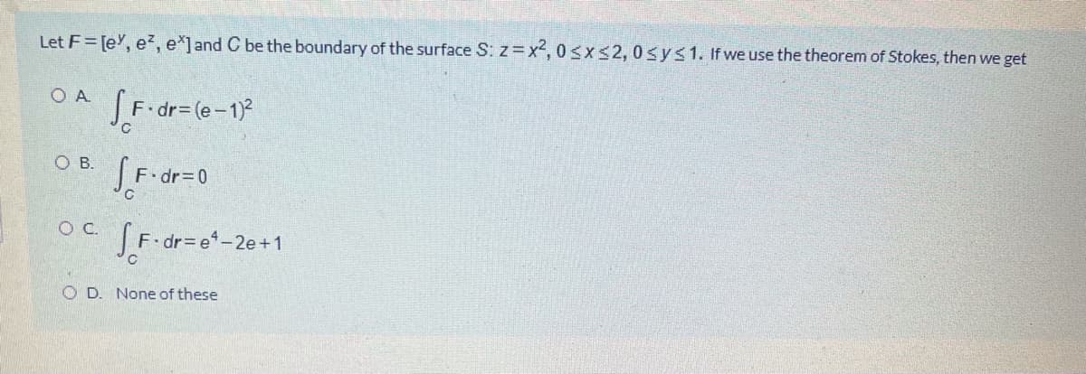 Let F= [e', e?, e*]and C be the boundary of the surface S: z x2, 0sxs2, 0sys1. If we use the theorem of Stokes, then we get
O A
SF dr= (e-1)?
ов.
OC.
JF-dr= e-2e+1
O D. None of these
