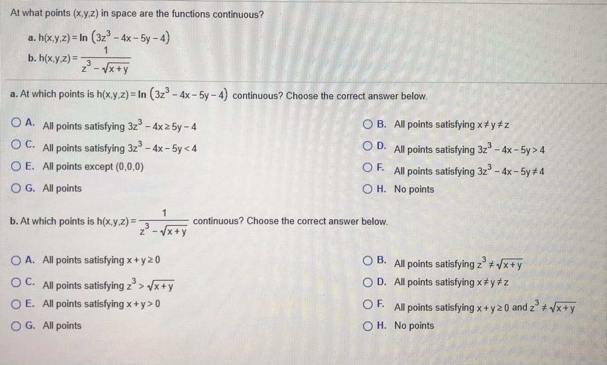 At what points (x.y,z) in space are the functions continuous?
a. h(x.y,z) = In (3z – 4x – 5y – 4)
1
b. h(x.y.z) =
z° - Vx+y
a. At which points is h(x,y,z)= In (3z-4x-5y- 4) continuous? Choose the correct answer below.
O A. All points satisfying 3z-4x2 5y-4
O B. All points satisfying x y#z
O C. All points satisfying 3z-4x-5y<4
3
O D. All points satisfying 3z- 4x - 5y> 4
O E. All points except (0,0,0)
OF.
All points satisfying 3z
O H. No points
- 4x- 5y 4
O G. All points
b. At which points is h(x,y,z) =
continuous? Choose the correct answer below.
2 - x+y
O A. All points satisfying x+ y20
O B. All points satisfying z /x+y
O C. All points satisfying z> x+y
O D. All points satisfying x# y#z
O E. All points satisfying x+y> 0
OF.
All points satisfying x+y2 0 and z # /x+y
O G. All points
O H. No points
