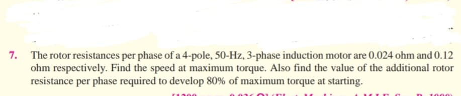 7.
The rotor resistances per phase of a 4-pole, 50-Hz, 3-phase induction motor are 0.024 ohm and 0.12
ohm respectively. Find the speed at maximum torque. Also find the value of the additional rotor
resistance per phase required to develop 80% of maximum torque at starting.
1000
