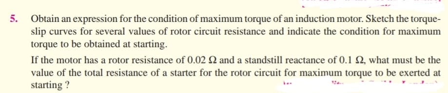 5.
Obtain an expression for the condition of maximum torque of an induction motor. Sketch the torque-
slip curves for several values of rotor circuit resistance and indicate the condition for maximum
torque to be obtained at starting.
If the motor has a rotor resistance of 0.02 2 and a standstill reactance of 0.1 2, what must be the
value of the total resistance of a starter for the rotor circuit for maximum torque to be exerted at
starting ?
b..
