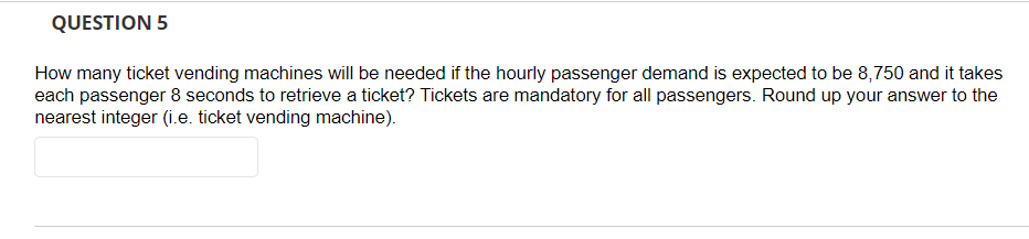 QUESTION 5
How many ticket vending machines will be needed if the hourly passenger demand is expected to be 8,750 and it takes
each passenger 8 seconds to retrieve a ticket? Tickets are mandatory for all passengers. Round up your answer to the
nearest integer (i.e. ticket vending machine).
