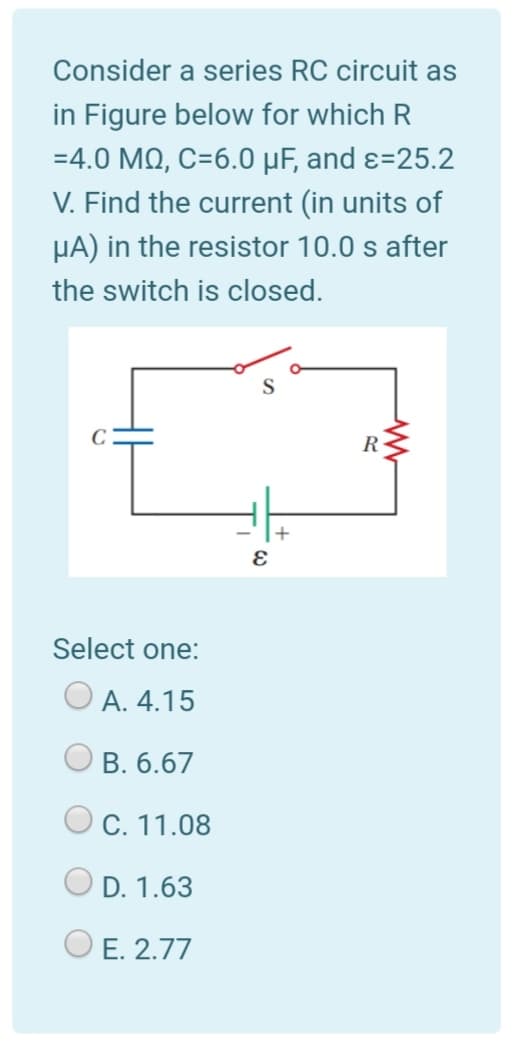 Consider a series RC circuit as
in Figure below for which R
=4.0 MQ, C=6.0 µF, and ɛ=25.2
V. Find the current (in units of
µA) in the resistor 10.0 s after
the switch is closed.
R
Select one:
O A. 4.15
В. 6.67
O C. 11.08
O D. 1.63
O E. 2.77
