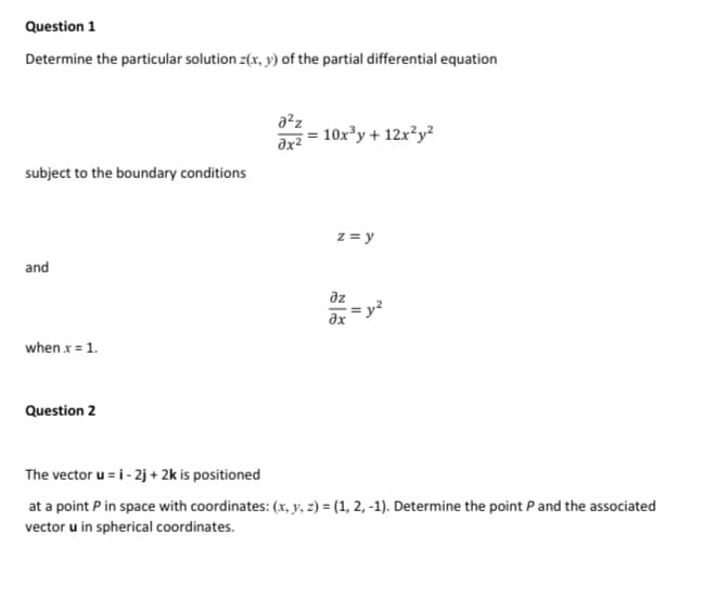 Question 1
Determine the particular solution z(x, y) of the partial differential equation
10x³y + 12x²y²
subject to the boundary conditions
z = y
and
az
= y?
when x = 1.
Question 2
The vector u = i- 2j + 2k is positioned
at a point P in space with coordinates: (x, y, z) = (1, 2, -1). Determine the point Pand the associated
vector u in spherical coordinates.
