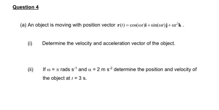 Question 4
(a) An object is moving with position vector r(t) = cos(@t)i+sin(cot)j + at³k.
(i)
Determine the velocity and acceleration vector of the object.
(ii)
If = rads s¹ and a = 2 m s² determine the position and velocity of
the object at 1 = 3 s.