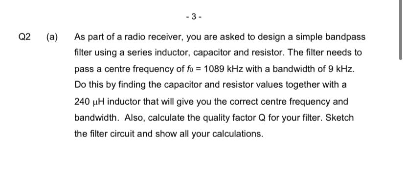 Q2
- 3-
(a)
As part of a radio receiver, you are asked to design a simple bandpass
filter using a series inductor, capacitor and resistor. The filter needs to
pass a centre frequency of fo= 1089 kHz with a bandwidth of 9 kHz.
Do this by finding the capacitor and resistor values together with a
240 µH inductor that will give you the correct centre frequency and
bandwidth. Also, calculate the quality factor Q for your filter. Sketch
the filter circuit and show all your calculations.