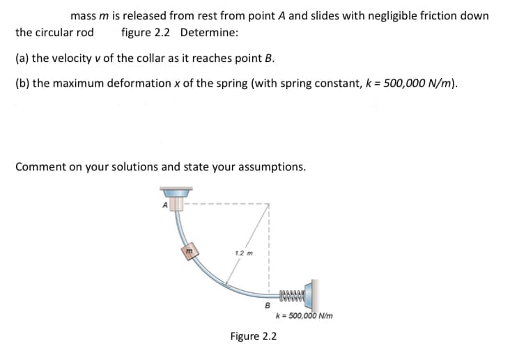 mass m is released from rest from point A and slides with negligible friction down
the circular rod figure 2.2 Determine:
(a) the velocity v of the collar as it reaches point B.
(b) the maximum deformation x of the spring (with spring constant, k = 500,000 N/m).
Comment on your solutions and state your assumptions.
m
1.2 m
B
14AAAAA
k = 500,000 N/m
Figure 2.2