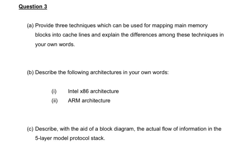 Question 3
(a) Provide three techniques which can be used for mapping main memory
blocks into cache lines and explain the differences among these techniques in
your own words.
(b) Describe the following architectures in your own words:
(i)
Intel x86 architecture
(ii)
ARM architecture
(c) Describe, with the aid of a block diagram, the actual flow of information in the
5-layer model protocol stack.