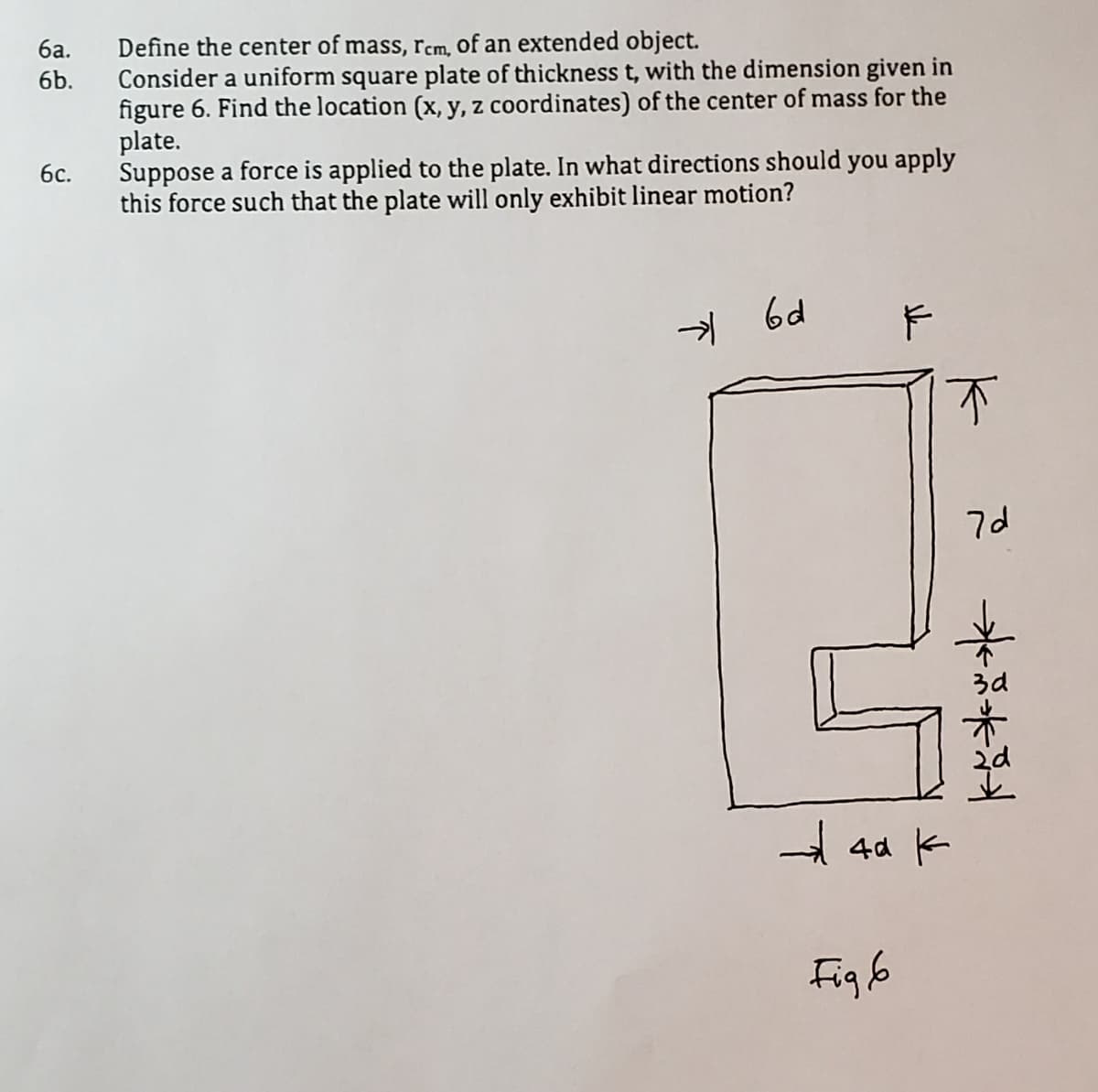 Define the center of mass, rcm, of an extended object.
Consider a uniform square plate of thickness t, with the dimension given in
figure 6. Find the location (x, y, z coordinates) of the center of mass for the
plate.
Suppose a force is applied to the plate. In what directions should you apply
this force such that the plate will only exhibit linear motion?
ба.
6b.
6с.
-> 6d
不
7d
3d
A 4d k
Figb
