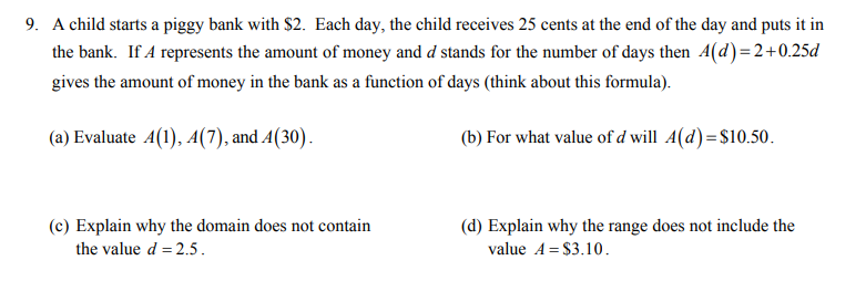 9. A child starts a piggy bank with $2. Each day, the child receives 25 cents at the end of the day and puts it in
the bank. If A represents the amount of money and d stands for the number of days then A(d)=2+0.25d
gives the amount of money in the bank as a function of days (think about this formula).
(a) Evaluate 4(1), A(7), and A(30).
(b) For what value of d will A(d)=$10.50.
(c) Explain why the domain does not contain
(d) Explain why the range does not include the
the value d = 2.5.
value A = $3.10.
