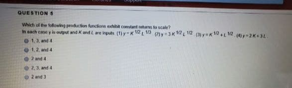 QUESTION 5
Which of the following production functions exhibit constant returns to scale?
In each case y is output and K and L are inputs (1) y K 12L 1/3 2)y=3K 12 L 12 (3) y=K 12L12 (4) y=2K+3L.
O 1,3, and 4
O 1,2, and 4
O 2 and 4
O2,3, and 4
O 2 and 3
