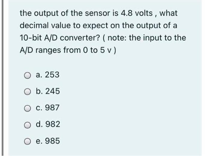 the output of the sensor is 4.8 volts,
what
decimal value to expect on the output of a
10-bit A/D converter? ( note: the input to the
A/D ranges from 0 to 5 v)
O a. 253
O b. 245
c. 987
d. 982
O e. 985
