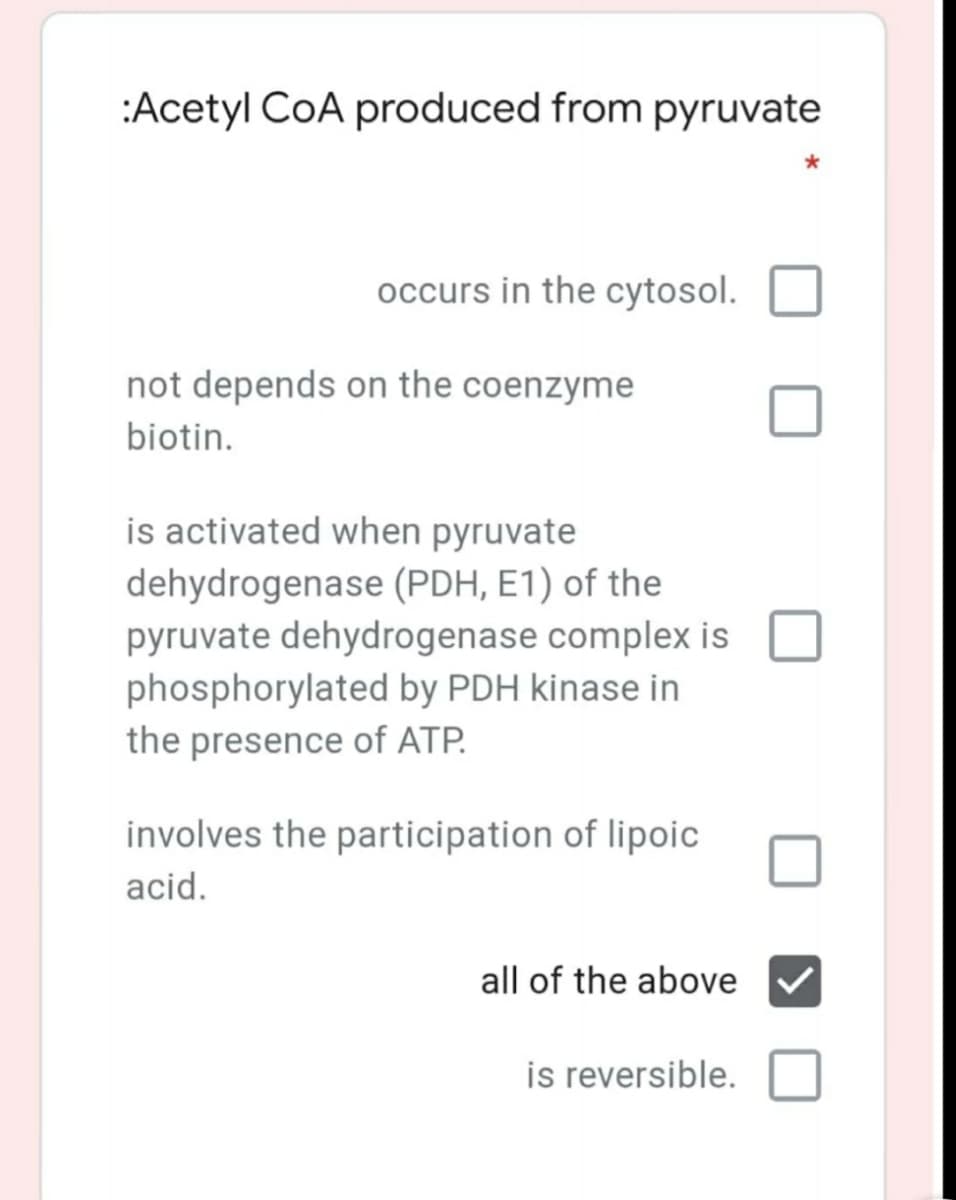 :Acetyl CoA produced from pyruvate
occurs in the cytosol.
not depends on the coenzyme
biotin.
is activated when pyruvate
dehydrogenase (PDH, E1) of the
pyruvate dehydrogenase complex is
phosphorylated by PDH kinase in
the presence of ATP.
involves the participation of lipoic
acid.
all of the above
is reversible.
