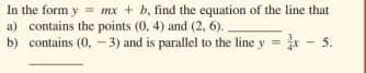 In the form y
a) contains the points (0, 4) and (2, 6).
b) contains (0, - 3) and is parallel to the line y = x
= mx + b, find the equation of the line that
5.
