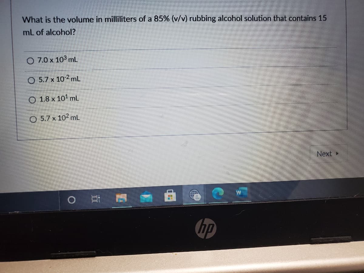 What is the volume in milliliters of a 85% (v/v) rubbing alcohol solution that contains 15
mL of alcohol?
7.0 x 103 mL
O 5.7 x 102 mL
O 1.8 x 101 mL
O 5.7 x 102 mL
Next
hp
