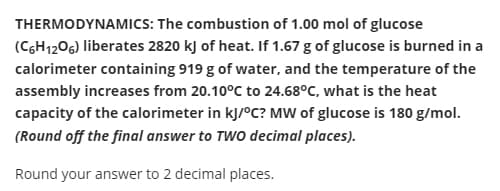 THERMODYNAMICS: The combustion of 1.00 mol of glucose
(CGH1206) liberates 2820 kJ of heat. If 1.67 g of glucose is burned in a
calorimeter containing 919 g of water, and the temperature of the
assembly increases from 20.10°C to 24.68°C, what is the heat
capacity of the calorimeter in kJ/°C? MW of glucose is 180 g/mol.
(Round off the final answer to TWO decimal places).
Round your answer to 2 decimal places.
