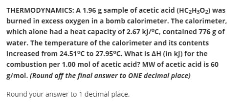 THERMODYNAMICS: A 1.96 g sample of acetic acid (HC2H3O2) was
burned in excess oxygen in a bomb calorimeter. The calorimeter,
which alone had a heat capacity of 2.67 kJ/°C, contained 776 g of
water. The temperature of the calorimeter and its contents
increased from 24.51°C to 27.95°C. What is AH (in kJ) for the
combustion per 1.00 mol of acetic acid? MW of acetic acid is 60
g/mol. (Round off the final answer to ONE decimal place)
Round your answer to 1 decimal place.
