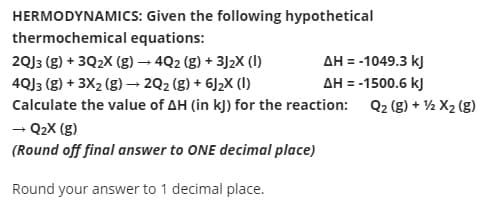 HERMODYNAMICS: Given the following hypothetical
thermochemical equations:
AH = -1049.3 kJ
AH = -1500.6 kJ
2QJ3 (g) + 3Q2X (g) → 4Q2 (g) + 3J2X (1)
4QJ3 (g) + 3X2 (g) –→ 2Q2 (g) + 6J2X (1)
Calculate the value of AH (in kJ) for the reaction: Q2 (g) + ½ X2 (g)
- Q2X (g)
(Round off final answer to ONE decimal place)
Round your answer to 1 decimal place.
