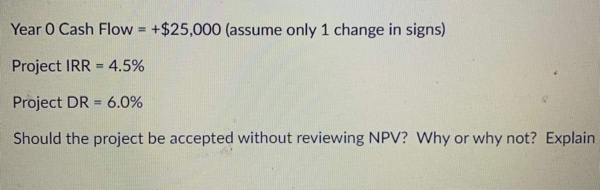 Year 0 Cash Flow = +$25,000 (assume only 1 change in signs)
Project IRR = 4.5%
Project DR = 6.0%
%3D
Should the project be accepted without reviewing NPV? Why or why not? Explain
