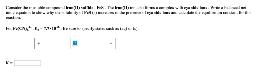 Consider the insoluble compound iron(II) sulfide , FeS . The iron(II) ion also forms a complex with cyanide ions . Write a balanced net
ionic equation to show why the solubility of FeS (s) increases in the presence of cyanide ions and calculate the equilibrium constant for this
reaction.
For Fe(CN),+ , Kf= 7.7×1036 . Be sure to specify states such as (aq) or (s).
K =
+
