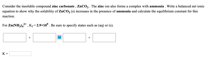 Consider the insoluble compound zinc carbonate , ZnCO3 . The zinc ion also forms a complex with ammonia . Write a balanced net ionic
equation to show why the solubility of ZnCO3 (s) increases in the presence of ammonia and calculate the equilibrium constant for this
reaction.
For Zn(NH3),* , Kf=2.9×10° . Be sure to specify states such as (aq) or (s).
+
K=
