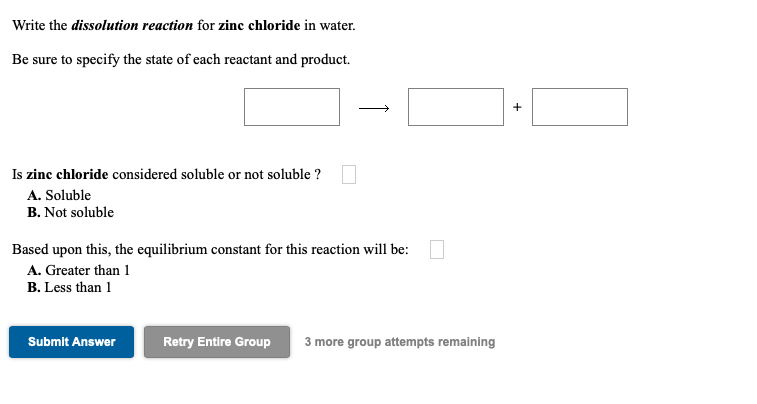 Write the dissolution reaction for zinc chloride in water.
Be sure to specify the state of each reactant and product.
Is zinc chloride considered soluble or not soluble ?
A. Soluble
B. Not soluble
Based upon this, the equilibrium constant for this reaction will be:
A. Greater than 1
B. Less than 1
Submit Answer
Retry Entire Group
3 more group attempts remaining
+
