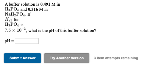 A buffer solution is 0.491 M in
H;РОд and 0.316 M in
NaHaPOд. If
Kal for
H3PO4 is
7.5 x 10-8, what is the pH of this buffer solution?
pH =
Submit Answer
Try Another Version
3 item attempts remaining
