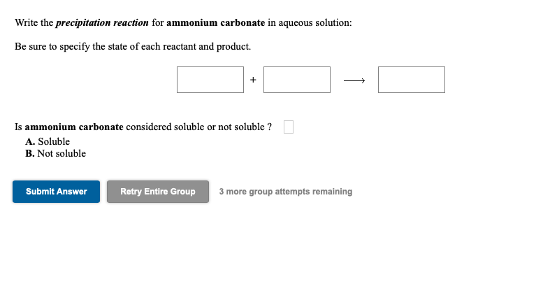 Write the precipitation reaction for ammonium carbonate in aqueous solution:
Be sure to specify the state of each reactant and product.
+
>
Is ammonium carbonate considered soluble or not soluble ?
A. Soluble
B. Not soluble
Submit Answer
Retry Entire Group
3 more group attempts remaining
