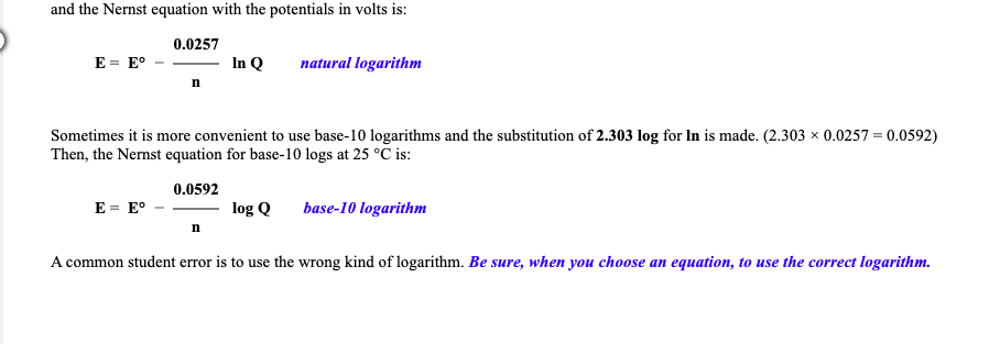 and the Nernst equation with the potentials in volts is:
0.0257
E = E°
In Q
natural logarithm
Sometimes it is more convenient to use base-10 logarithms and the substitution of 2.303 log for In is made. (2.303 x 0.0257 = 0.0592)
Then, the Nernst equation for base-10 logs at 25 °C is:
0.0592
E = E°
log Q
base-10 logarithm
n
A common student error is to use the wrong kind of logarithm. Be sure, when you choose an equation, to use the correct logarithm.
