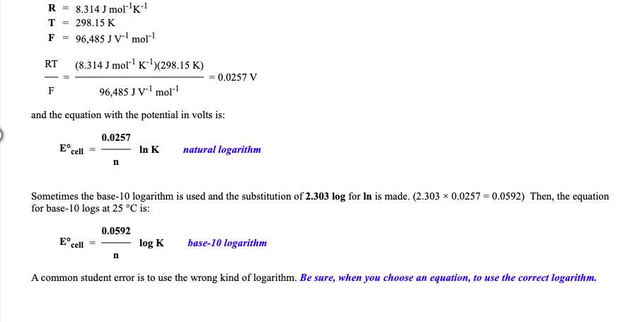 R =
8.314 J mol"'K!
T
298.15 K
F =
96,485 J V-' mol"1
(8.314 J mol K-)(298.15 K)
RT
0.0257 V
96,485 J V' mol
F
and the equation with the potential in volts is:
0.0257
E°
cell
In K
natural logarithm
Sometimes the base-10 logarithm is used and the substitution of 2.303 log for In is made. (2.303 x 0.0257 = 0.0592) Then, the equation
for base-10 logs at 25 °C is:
0.0592
E° cell
log K
base-10 logarithm
n
A common student error is to use the wrong kind of logarithm. Be sure, when you choose an equation, to use the correct logarithm.
