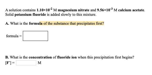 A solution contains 1.10×10-² M magnesium nitrate and 9.56×10-3 M calcium acetate.
Solid potassium fluoride is added slowly to this mixture.
A. What is the formula of the substance that precipitates first?
formula =
B. What is the concentration of fluoride ion when this precipitation first begins?
[F] =
M

