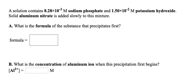 A solution contains 8.28×10-3 M sodium phosphate and 1.50×10-² M potassium hydroxide.
Solid aluminum nitrate is added slowly to this mixture.
A. What is the formula of the substance that precipitates first?
formula =
B. What is the concentration of aluminum ion when this precipitation first begins?
[A*] =
M
