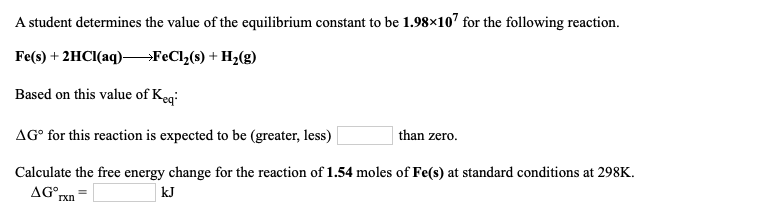 A student determines the value of the equilibrium constant to be 1.98×107 for the following reaction.
Fe(s) + 2HCI(aq)–FeCl(s) + H2(g)
Based on this value of Keqi
AG° for this reaction is expected to be (greater, less)
than zero.
Calculate the free energy change for the reaction of 1.54 moles of Fe(s) at standard conditions at 298K.
AG°,
kJ
rxn
