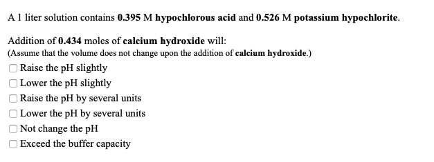 A1 liter solution contains 0.395 M hypochlorous acid and 0.526 M potassium hypochlorite.
Addition of 0.434 moles of calcium hydroxide will:
(Assume that the volume does not change upon the addition of calcium hydroxide.)
O Raise the pH slightly
Lower the pH slightly
|Raise the pH by several units
| Lower the pH by several units
O Not change the pH
Exceed the buffer capacity
