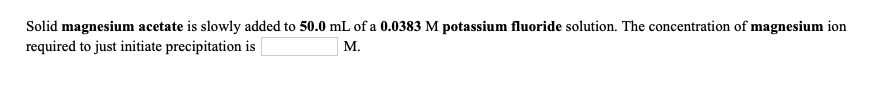 Solid magnesium acetate is slowly added to 50.0 mL of a 0.0383 M potassium fluoride solution. The concentration of magnesium ion
required to just initiate precipitation is
M.
