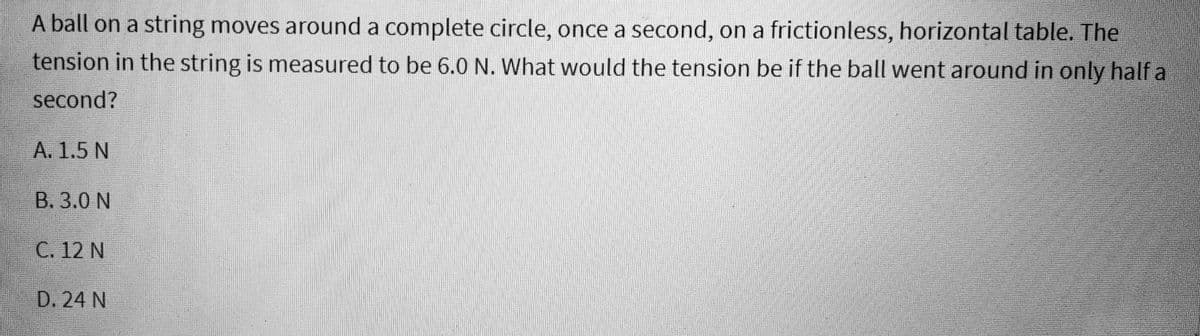 A ball on a string moves around a complete circle, once a second, on a frictionless, horizontal table. The
tension in the string is measured to be 6.0 N. What would the tension be if the ball went around in only half a
second?
A. 1.5 N
B. 3.0 N
C. 12 N
D. 24 N