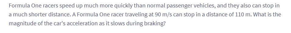 Formula One racers speed up much more quickly than normal passenger vehicles, and they also can stop in
a much shorter distance. A Formula One racer traveling at 90 m/s can stop in a distance of 110 m. What is the
magnitude of the car's acceleration as it slows during braking?