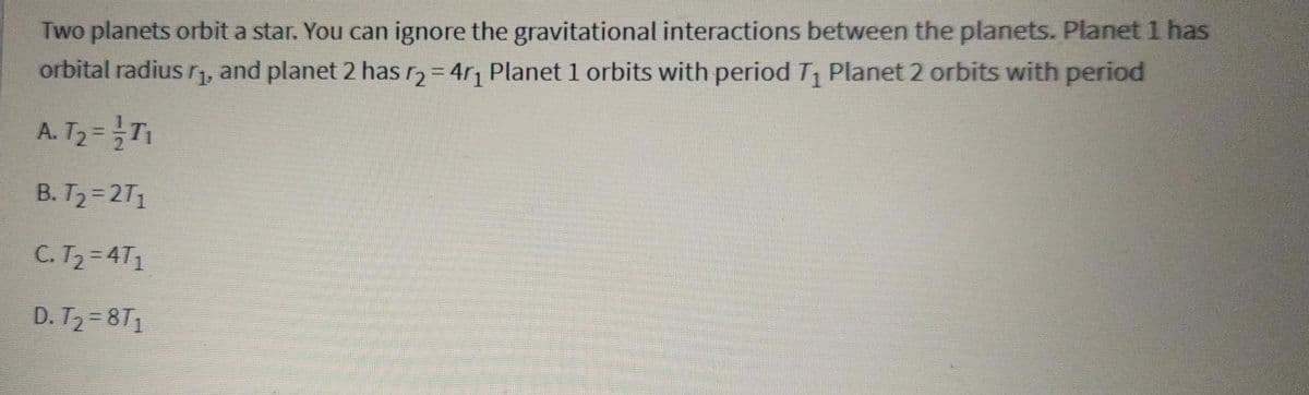 Two planets orbit a star. You can ignore the gravitational interactions between the planets. Planet 1 has
orbital radius r₁, and planet 2 has r₂ = 4r₁ Planet 1 orbits with period T₁ Planet 2 orbits with period
A. T₂ = -1/T₁
B. T₂=2T₁
C. T₂ = 4T₁
D. T₂=8T₁
