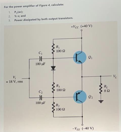 For the power amplifier of Figure 4, calculate:
1 Po(ac):
% n; and
2.
3.
Power dissipated by both output transistors.
+Vcc (+40 V)
R1
100 2
100 µF
VL
- 18 V, rms
R3
100 2
RL
Q2
100 pF
R2
100 2
-VEE (-40 V)
