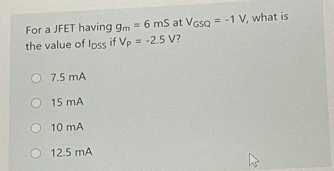 For a JFET having gm = 6 mS at VGso = -1 V, what is
%3D
the value of Ioss if Vp = -2.5 V?
%3D
O 7.5 mA
O 15 mA
10 mA
O 12.5 mA
