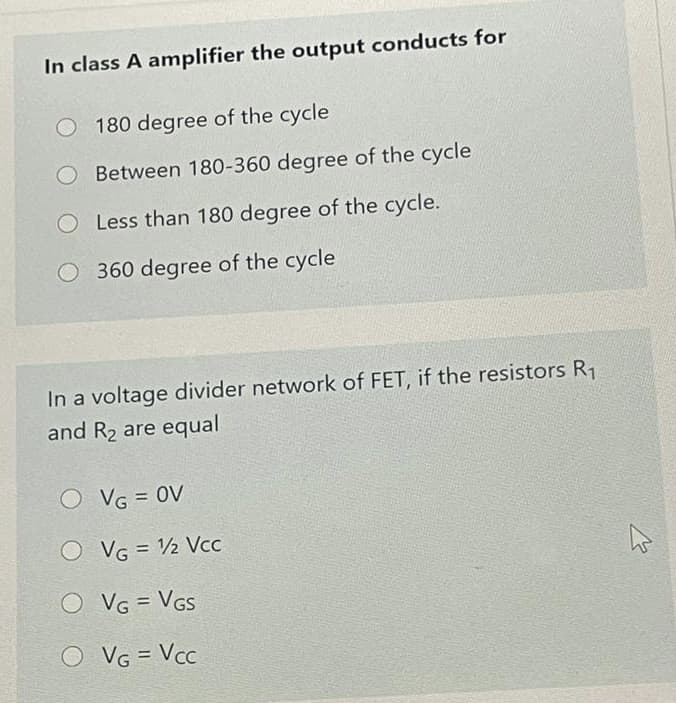 In class A amplifier the output conducts for
O 180 degree of the cycle
Between 180-360 degree of the cycle
Less than 180 degree of the cycle.
360 degree of the cycle
In a voltage divider network of FET, if the resistors R1
and R2 are equal
O VG = 0V
O VG = 2 Vcc
%3D
O VG = VGS
%3D
O VG = Vcc
%3!
