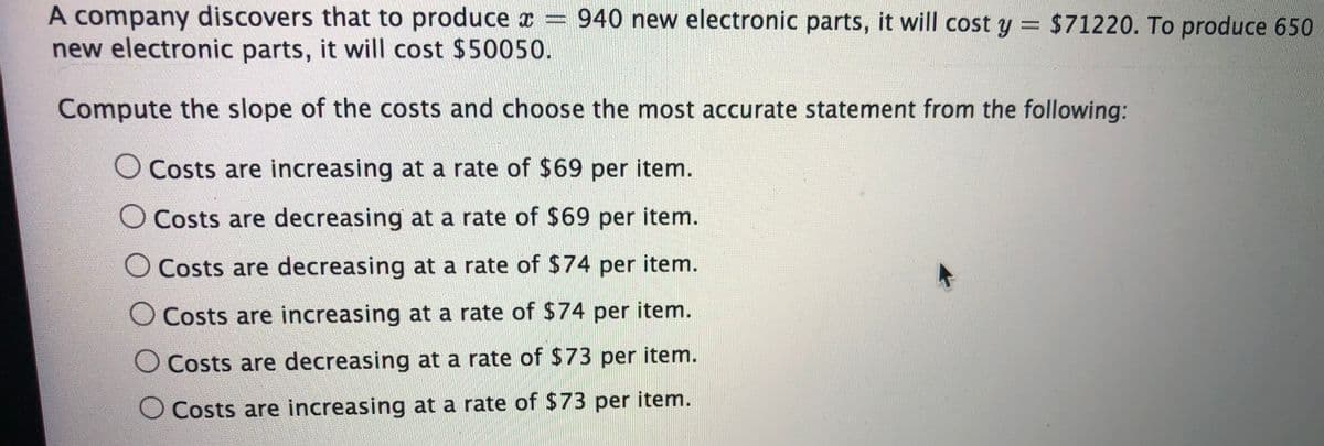 A company discovers that to produce æ = 940 new electronic parts, it will cost y = $71220. To produce 650
new electronic parts, it will cost $50050.
%3D
Compute the slope of the costs and choose the most accurate statement from the following:
O Costs are increasing at a rate of $69 per item.
O Costs are decreasing at a rate of $69 per item.
O Costs are decreasing at a rate of $74 per item.
O Costs are increasing at a rate of $74 per item.
O Costs are decreasing at a rate of $73 per item.
O Costs are increasing at a rate of $73 per item.
