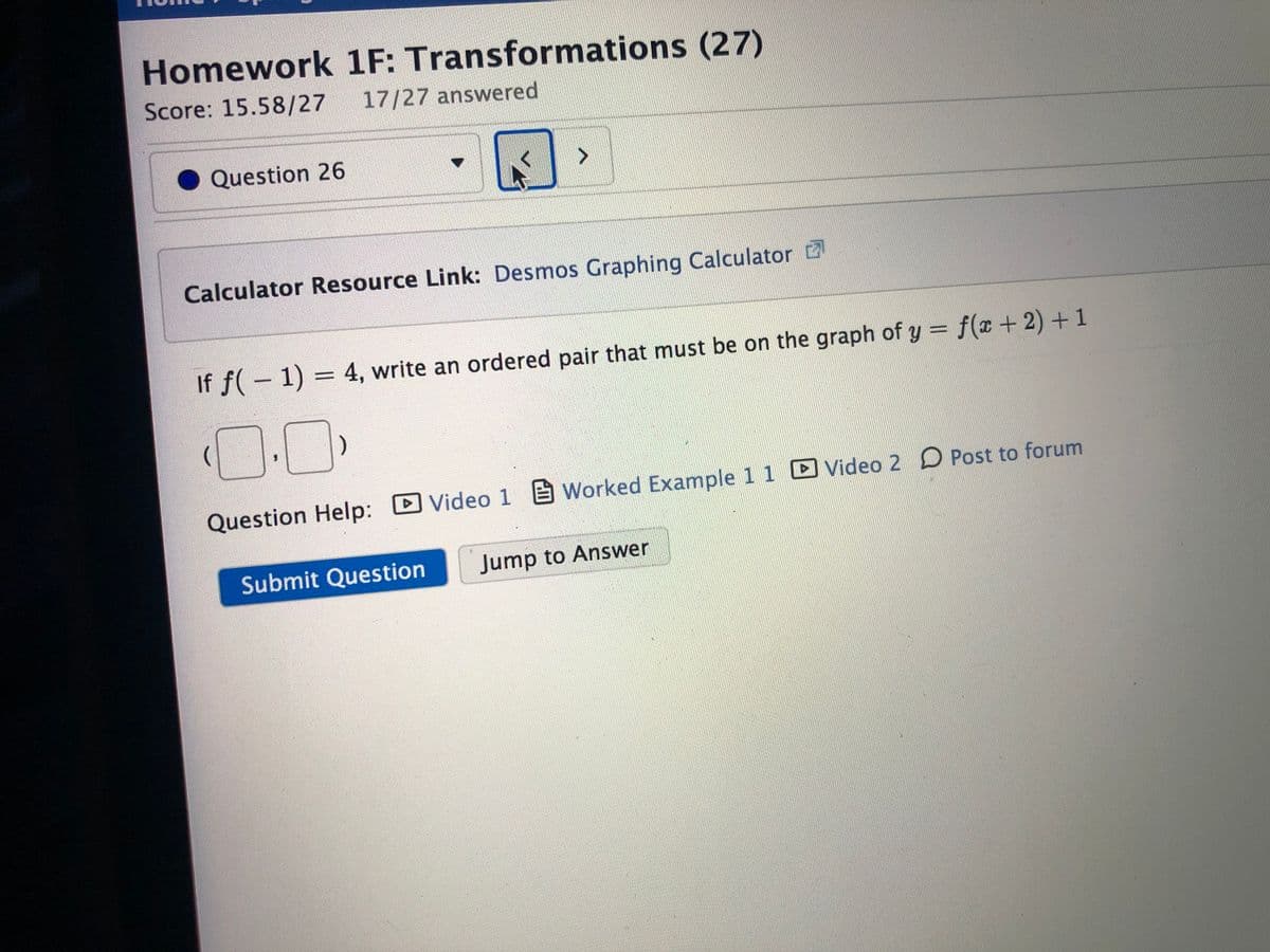 Homework 1F: Transformations (27)
Score: 15.58/27 17/27 answered
Question 26
Calculator Resource Link: Desmos Graphing Calculator
If f(- 1) = 4, write an ordered pair that must be on the graph of y = f(x + 2) + 1
%3D
0.C
Question Help:
DVideo 1 E Worked Example 1 1 Video 2 D Post to forum
Submit Question
Jump to Answer
