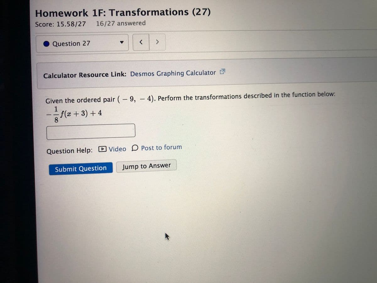 Homework 1F: Transformations (27)
Score: 15.58/27
16/27 answered
Question 27
Calculator Resource Link: Desmos Graphing Calculator
Given the ordered pair (-9, - 4). Perform the transformations described in the function below:
1
f(x +3) +4
Question Help:
Video D Post to forum
Submit Question
Jump to Answer
